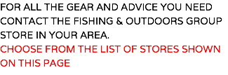 FOR ALL THE GEAR AND ADVICE YOU NEED CONTACT THE FISHING & OUTDOORS GROUP STORE IN YOUR AREA. CHOOSE FROM THE LIST OF STORES SHOWN ON THIS PAGE