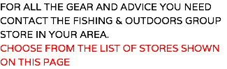 FOR ALL THE GEAR AND ADVICE YOU NEED CONTACT THE FISHING & OUTDOORS GROUP STORE IN YOUR AREA. CHOOSE FROM THE LIST OF STORES SHOWN ON THIS PAGE