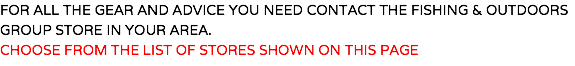 FOR ALL THE GEAR AND ADVICE YOU NEED CONTACT THE FISHING & OUTDOORS GROUP STORE IN YOUR AREA. CHOOSE FROM THE LIST OF STORES SHOWN ON THIS PAGE